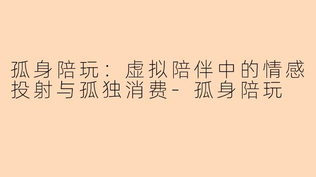 孤身陪玩：虚拟陪伴中的情感投射与孤独消费-孤身陪玩