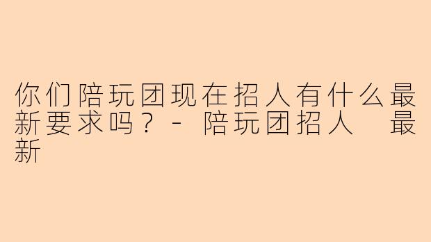 你们陪玩团现在招人有什么最新要求吗？-陪玩团招人 最新
