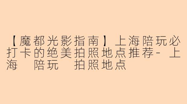 【魔都光影指南】上海陪玩必打卡的绝美拍照地点推荐