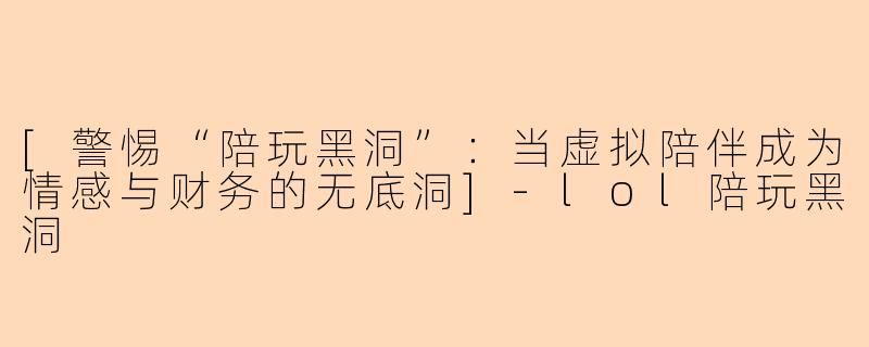 [警惕“陪玩黑洞”：当虚拟陪伴成为情感与财务的无底洞]-lol陪玩黑洞