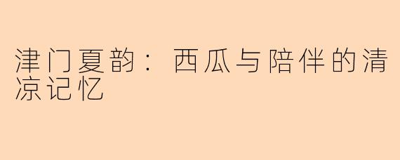 津门夏韵：西瓜与陪伴的清凉记忆