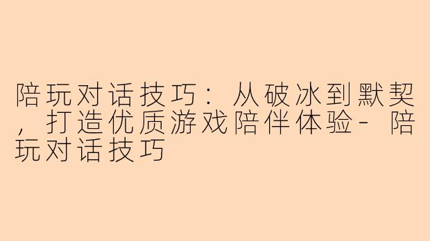 陪玩对话技巧：从破冰到默契，打造优质游戏陪伴体验-陪玩对话技巧