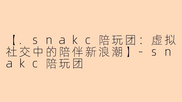 【.snakc陪玩团：虚拟社交中的陪伴新浪潮】-snakc陪玩团