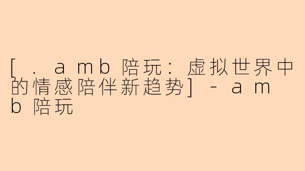 [.amb陪玩：虚拟世界中的情感陪伴新趋势]