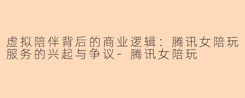 虚拟陪伴背后的商业逻辑：腾讯女陪玩服务的兴起与争议-腾讯女陪玩