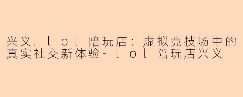 兴义.lol陪玩店：虚拟竞技场中的真实社交新体验-lol陪玩店兴义