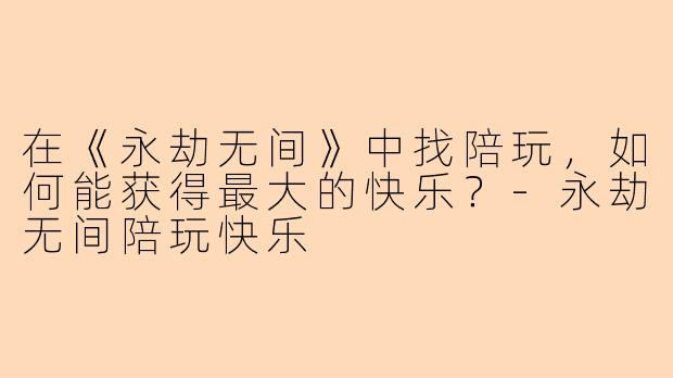 在《永劫无间》中找陪玩，如何能获得最大的快乐？-永劫无间陪玩快乐