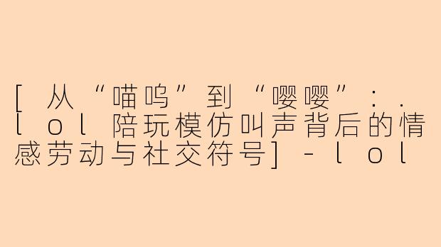 [从“喵呜”到“嘤嘤”：.lol陪玩模仿叫声背后的情感劳动与社交符号]-lol陪玩模仿叫声