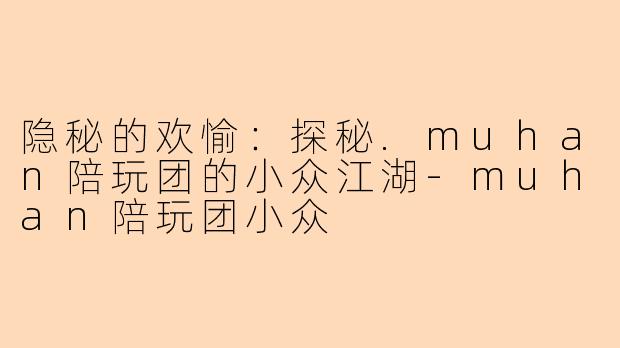 隐秘的欢愉:探秘.muhan陪玩团的小众江湖-muhan陪玩团小众