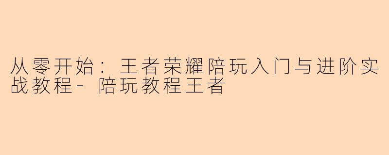 从零开始：王者荣耀陪玩入门与进阶实战教程-陪玩教程王者