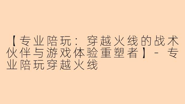 【专业陪玩：穿越火线的战术伙伴与游戏体验重塑者】-专业陪玩穿越火线