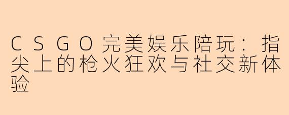 CSGO完美娱乐陪玩:指尖上的枪火狂欢与社交新体验