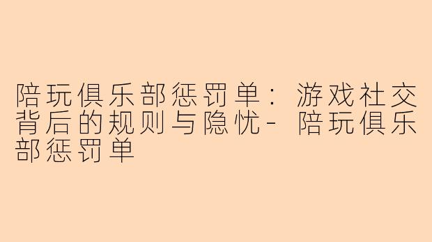 陪玩俱乐部惩罚单：游戏社交背后的规则与隐忧-陪玩俱乐部惩罚单