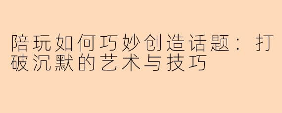 陪玩如何巧妙创造话题：打破沉默的艺术与技巧