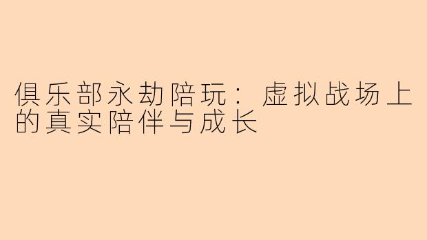 俱乐部永劫陪玩：虚拟战场上的真实陪伴与成长
