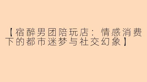 【宿醉男团陪玩店：情感消费下的都市迷梦与社交幻象】