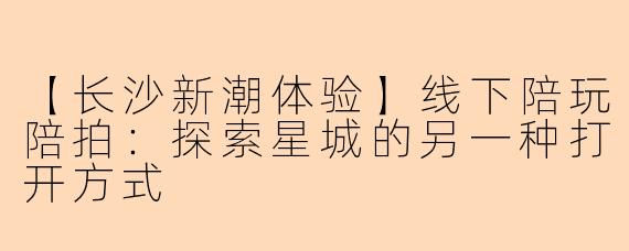 【长沙新潮体验】线下陪玩陪拍：探索星城的另一种打开方式
