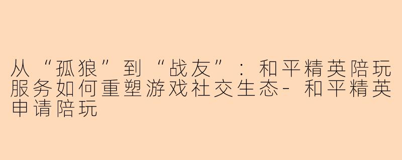 从“孤狼”到“战友”：和平精英陪玩服务如何重塑游戏社交生态-和平精英申请陪玩