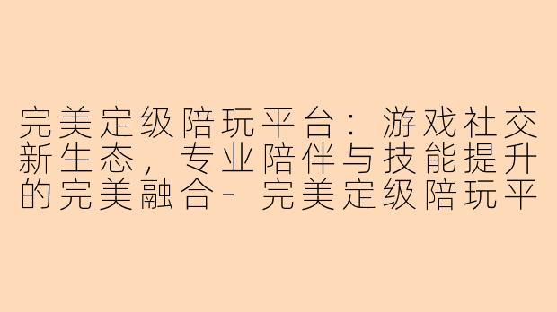 完美定级陪玩平台：游戏社交新生态，专业陪伴与技能提升的完美融合-完美定级陪玩平台