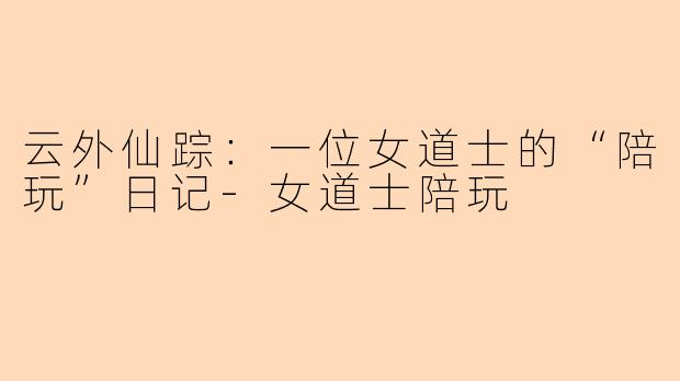 云外仙踪：一位女道士的“陪玩”日记-女道士陪玩