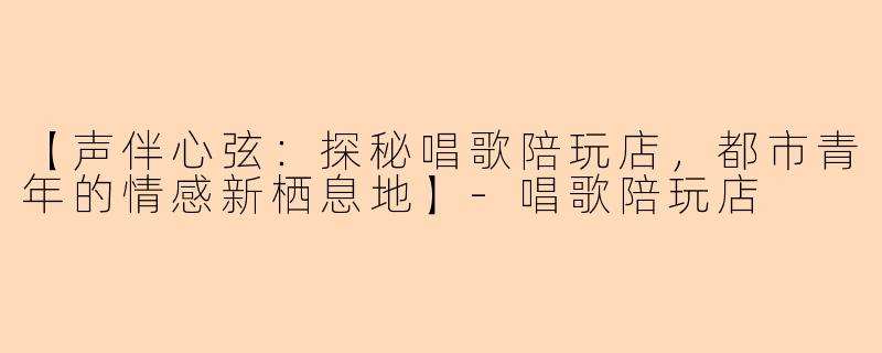 【声伴心弦：探秘唱歌陪玩店，都市青年的情感新栖息地】-唱歌陪玩店