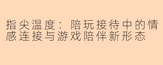 指尖温度：陪玩接待中的情感连接与游戏陪伴新形态
