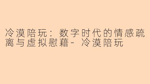 冷漠陪玩：数字时代的情感疏离与虚拟慰藉-冷漠陪玩