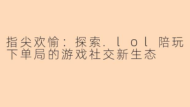 指尖欢愉：探索.lol陪玩下单局的游戏社交新生态