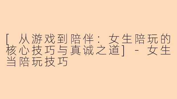 [从游戏到陪伴：女生陪玩的核心技巧与真诚之道]-女生当陪玩技巧