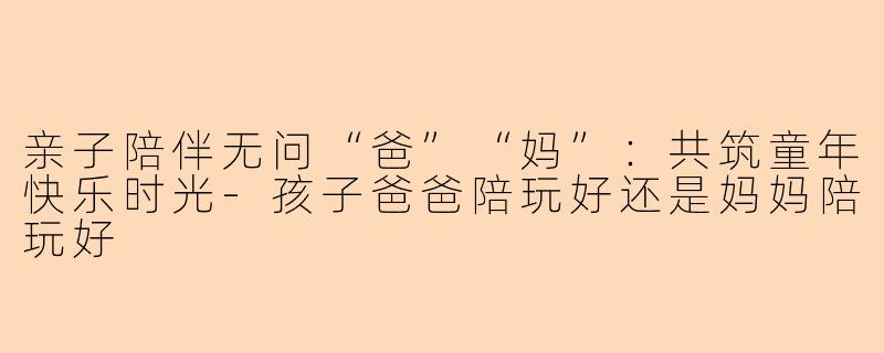 亲子陪伴无问“爸”“妈”：共筑童年快乐时光-孩子爸爸陪玩好还是妈妈陪玩好