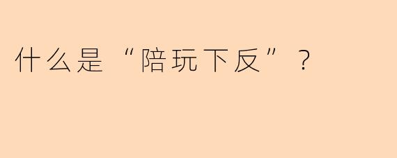 什么是“陪玩下反”？