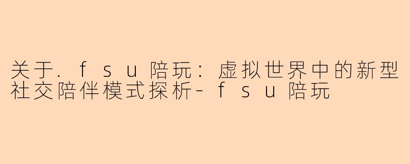 关于.fsu陪玩：虚拟世界中的新型社交陪伴模式探析-fsu陪玩