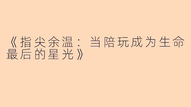 《指尖余温：当陪玩成为生命最后的星光》
