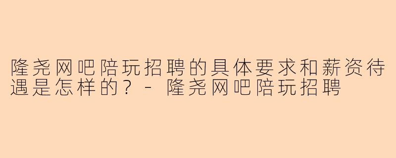隆尧网吧陪玩招聘的具体要求和薪资待遇是怎样的？