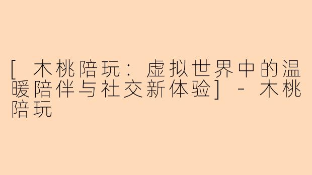 [木桃陪玩：虚拟世界中的温暖陪伴与社交新体验]-木桃陪玩