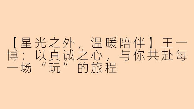 【星光之外，温暖陪伴】王一博：以真诚之心，与你共赴每一场“玩”的旅程