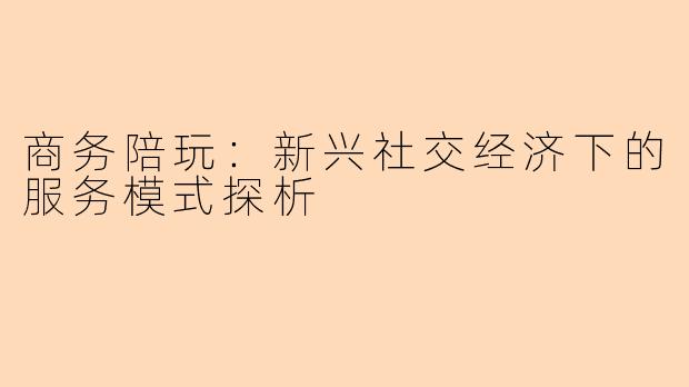商务陪玩：新兴社交经济下的服务模式探析