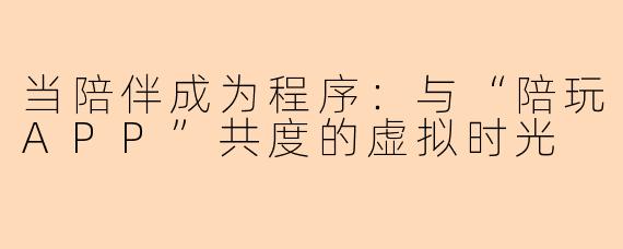 当陪伴成为程序:与“陪玩APP”共度的虚拟时光