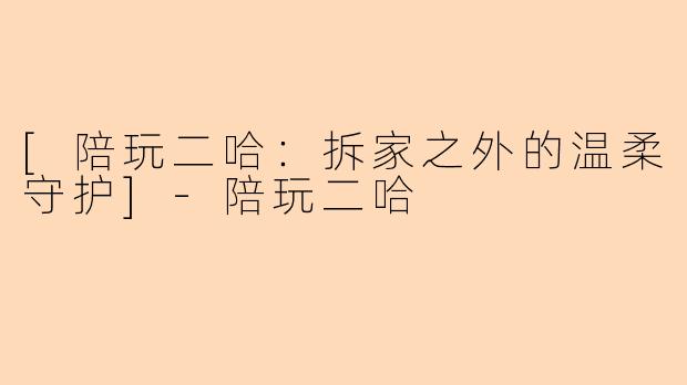 [陪玩二哈：拆家之外的温柔守护]-陪玩二哈