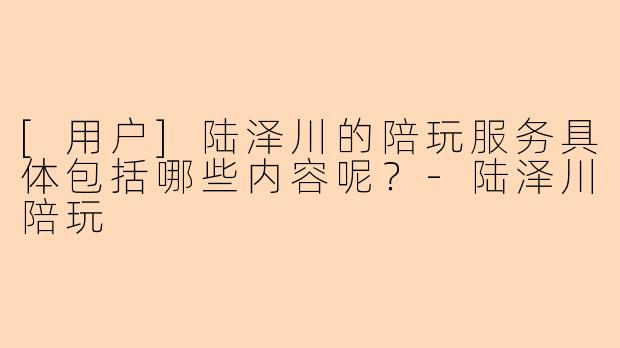 [用户]陆泽川的陪玩服务具体包括哪些内容呢？