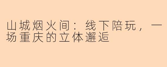山城烟火间：线下陪玩，一场重庆的立体邂逅