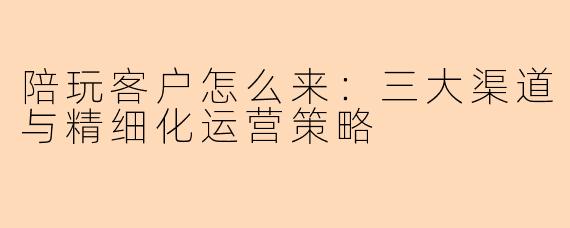 陪玩客户怎么来：三大渠道与精细化运营策略
