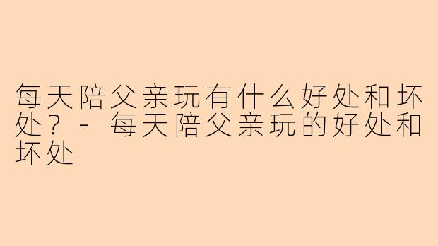 每天陪父亲玩有什么好处和坏处？-每天陪父亲玩的好处和坏处