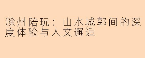 滁州陪玩：山水城郭间的深度体验与人文邂逅