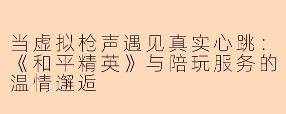 当虚拟枪声遇见真实心跳：《和平精英》与陪玩服务的温情邂逅