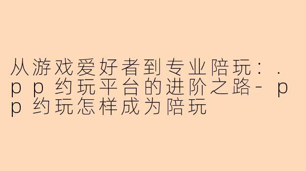 从游戏爱好者到专业陪玩：.pp约玩平台的进阶之路-pp约玩怎样成为陪玩