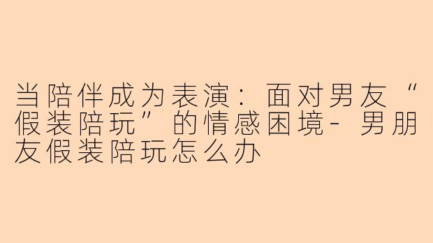 当陪伴成为表演:面对男友“假装陪玩”的情感困境-男朋友假装陪玩怎么办