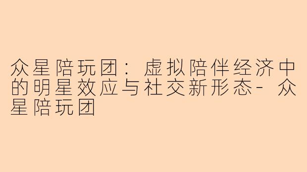 众星陪玩团：虚拟陪伴经济中的明星效应与社交新形态-众星陪玩团