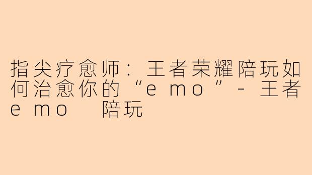 指尖疗愈师：王者荣耀陪玩如何治愈你的“emo”-王者emo 陪玩