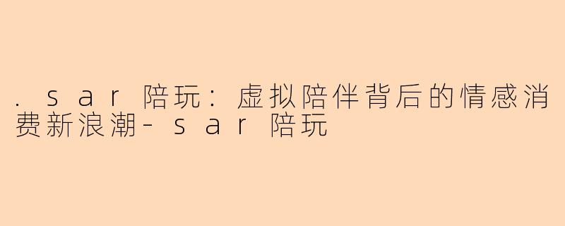 .sar陪玩：虚拟陪伴背后的情感消费新浪潮-sar陪玩